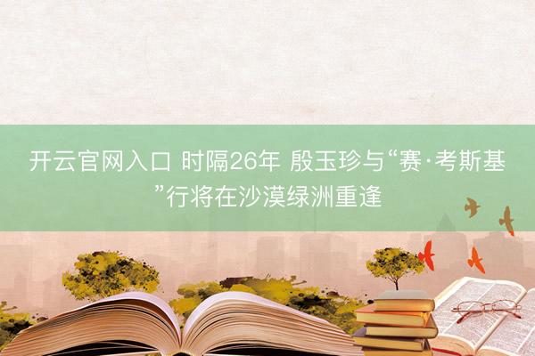 开云官网入口 时隔26年 殷玉珍与“赛·考斯基”行将在沙漠绿洲重逢