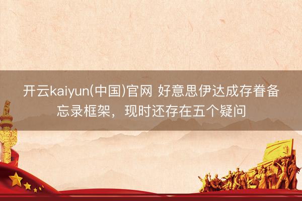 开云kaiyun(中国)官网 好意思伊达成存眷备忘录框架,现时还存在五个疑问