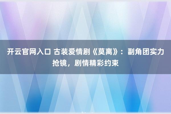 开云官网入口 古装爱情剧《莫离》:副角团实力抢镜,剧情精彩约束