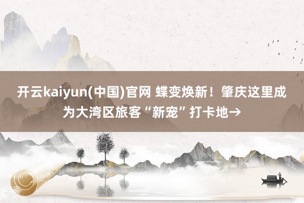 开云kaiyun(中国)官网 蝶变焕新！肇庆这里成为大湾区旅客“新宠”打卡地→
