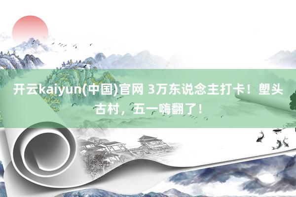开云kaiyun(中国)官网 3万东说念主打卡!塱头古村,五一嗨翻了!
