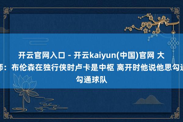 开云官网入口 - 开云kaiyun(中国)官网 大学老师：布伦森在独行侠时卢卡是中枢 离开时他说他思勾通球队