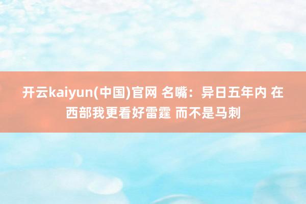 开云kaiyun(中国)官网 名嘴：异日五年内 在西部我更看好雷霆 而不是马刺