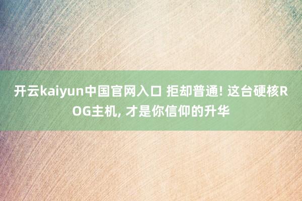 开云kaiyun中国官网入口 拒却普通! 这台硬核ROG主机， 才是你信仰的升华