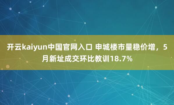 开云kaiyun中国官网入口 申城楼市量稳价增,5月新址成交环比教训18.7%