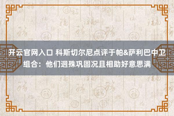 开云官网入口 科斯切尔尼点评于帕&萨利巴中卫组合：他们迥殊巩固况且相助好意思满