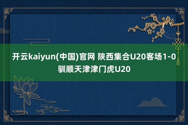 开云kaiyun(中国)官网 陕西集合U20客场1-0驯顺天津津门虎U20
