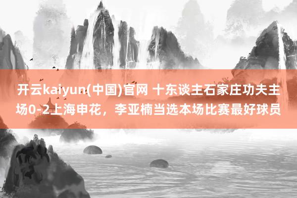 开云kaiyun(中国)官网 十东谈主石家庄功夫主场0-2上海申花，李亚楠当选本场比赛最好球员