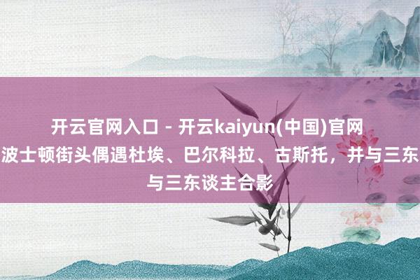 开云官网入口 - 开云kaiyun(中国)官网 有球迷在波士顿街头偶遇杜埃、巴尔科拉、古斯托,并与三东谈主合影